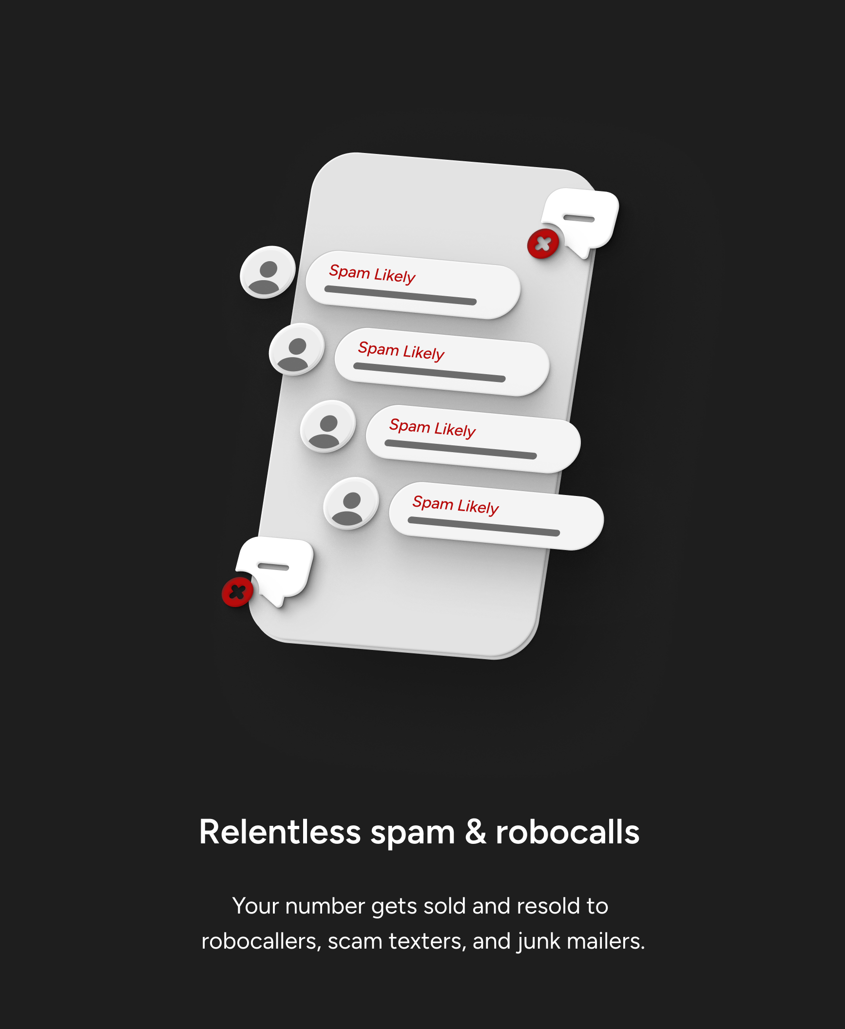 Relentless spam & robocalls. Your number gets sold and resold to robocallers, scam texters, and junk mailers.